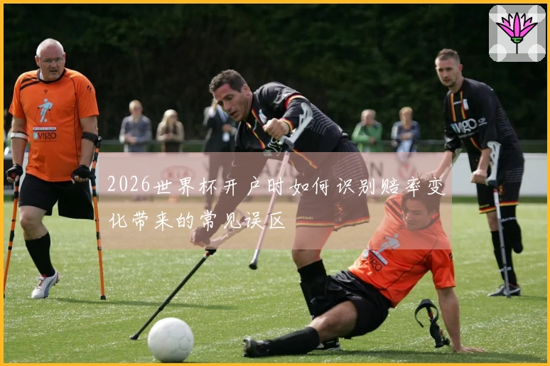 2026世界杯开户时如何识别赔率变化带来的常见误区